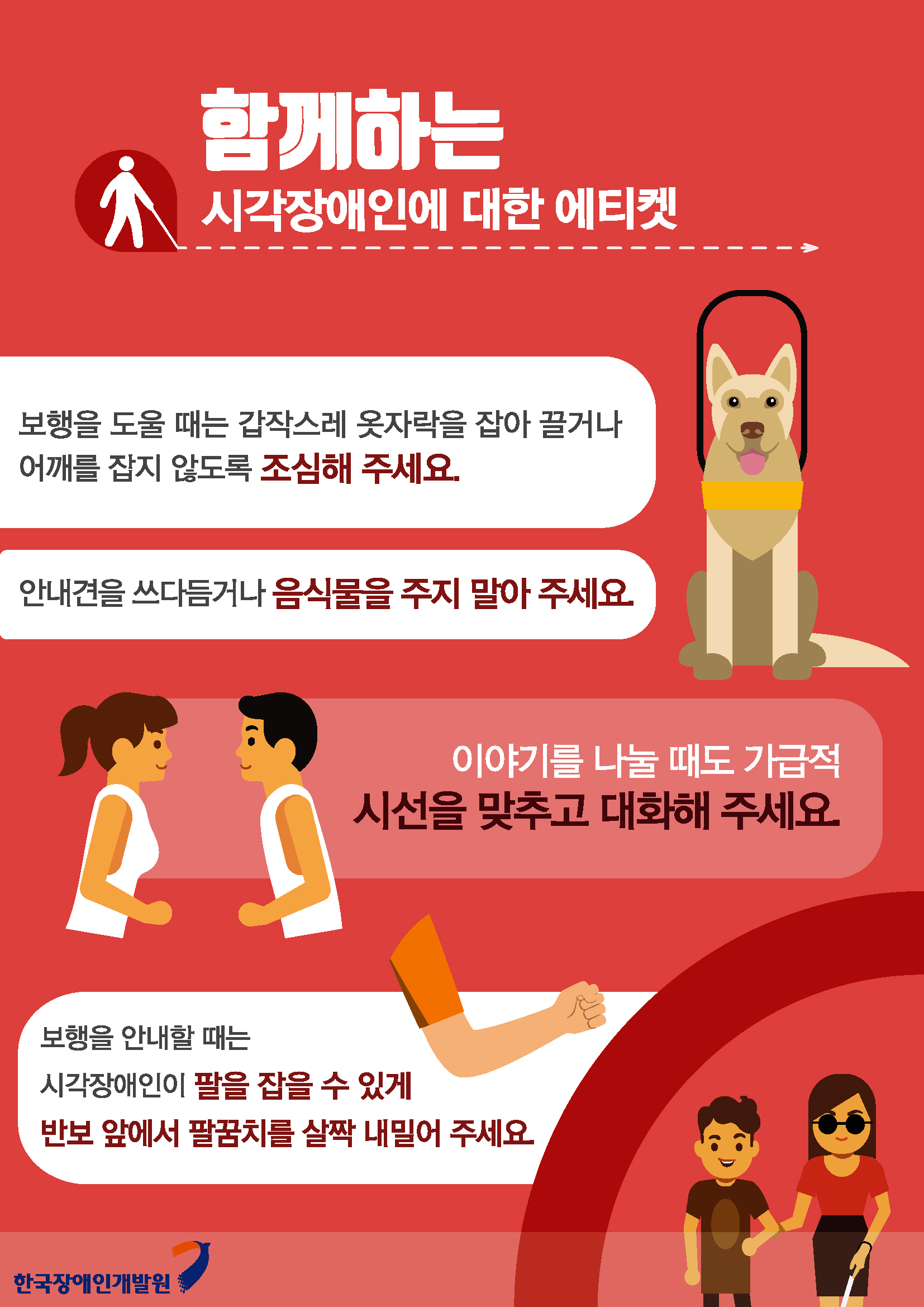 함께하는 시각장애인에 대한 에티켓 보행을 도울 때는 갑작스레 옷자락을 잡아 끌거나 어깨를 잡지 않도록 조심해 주세요. 안내견을 쓰다듬거나 음식물을 주지 말아주세요 이야기를 나눌 때도 가급적 시선을 맞추고 대화해 주세요 보행을 안내할 때는 시각장애인이 팔을 잡을 수 있게 반보 앞에서 팔꿈치를 살짝 내밀어 주세요.